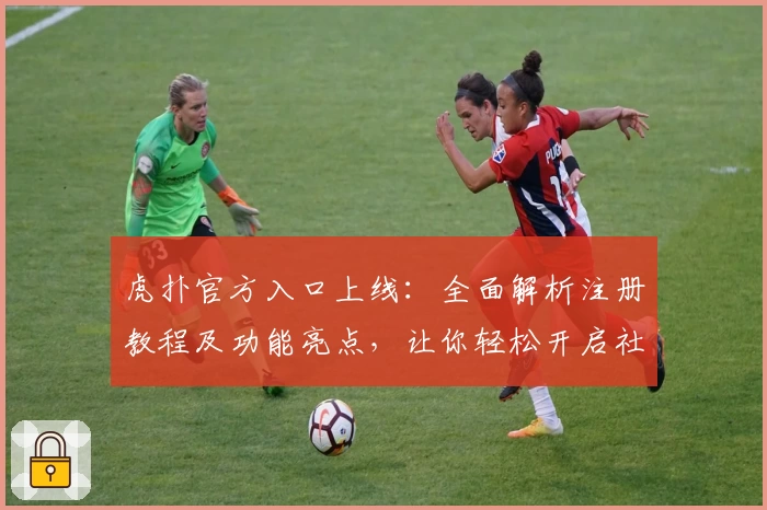 虎扑官方入口上线：全面解析注册教程及功能亮点，让你轻松开启社区新体验