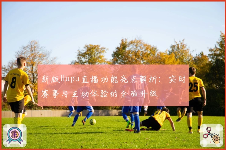 新版Hupu直播功能亮点解析：实时赛事与互动体验的全面升级