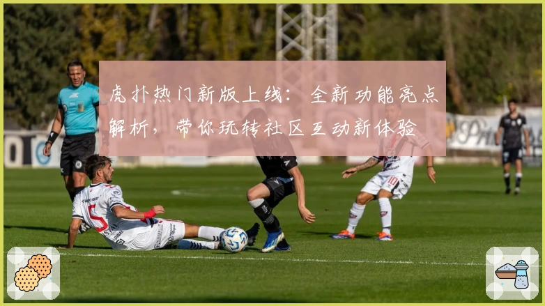 虎扑热门新版上线：全新功能亮点解析，带你玩转社区互动新体验