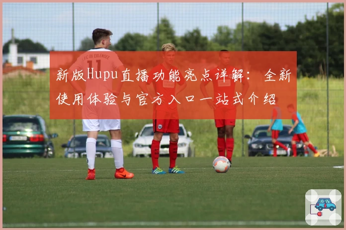 新版Hupu直播功能亮点详解：全新使用体验与官方入口一站式介绍