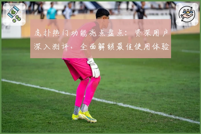 虎扑热门功能亮点盘点：资深用户深入测评，全面解锁最佳使用体验