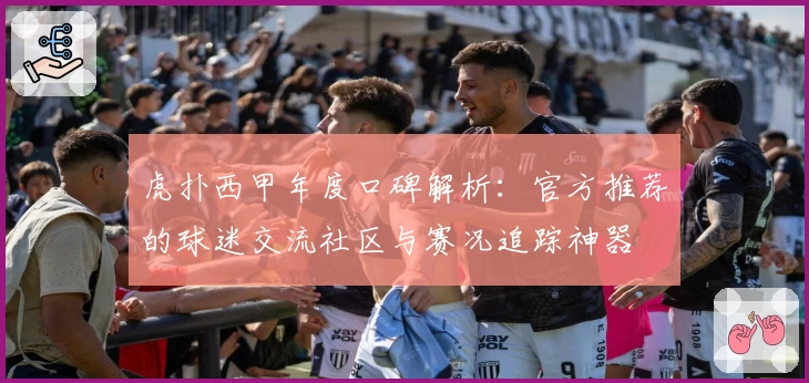 虎扑西甲年度口碑解析：官方推荐的球迷交流社区与赛况追踪神器