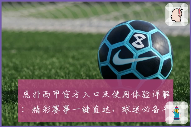 虎扑西甲官方入口及使用体验详解：精彩赛事一键直达，球迷必备平台