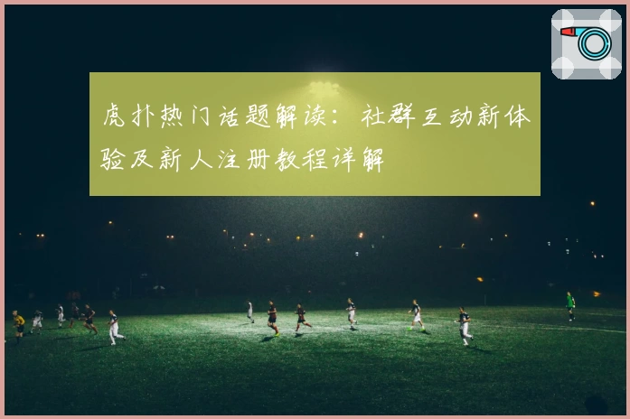 虎扑热门话题解读：社群互动新体验及新人注册教程详解