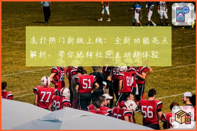 虎扑热门新版上线：全新功能亮点解析，带你玩转社区互动新体验
