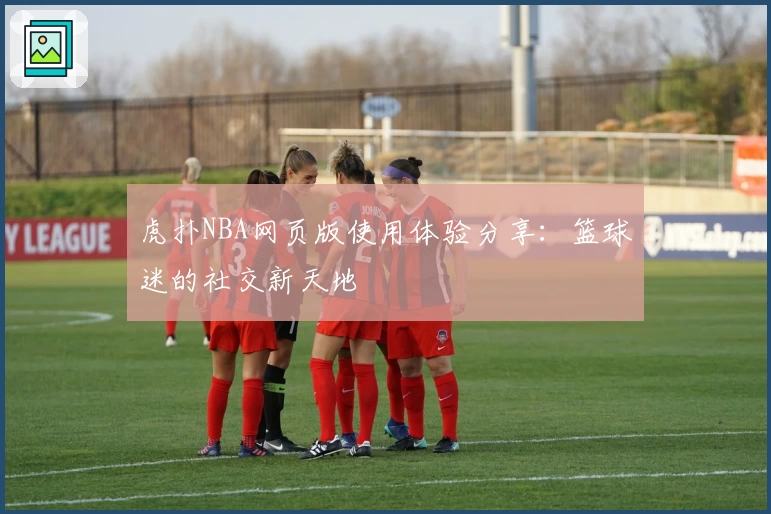 虎扑NBA网页版使用体验分享：篮球迷的社交新天地