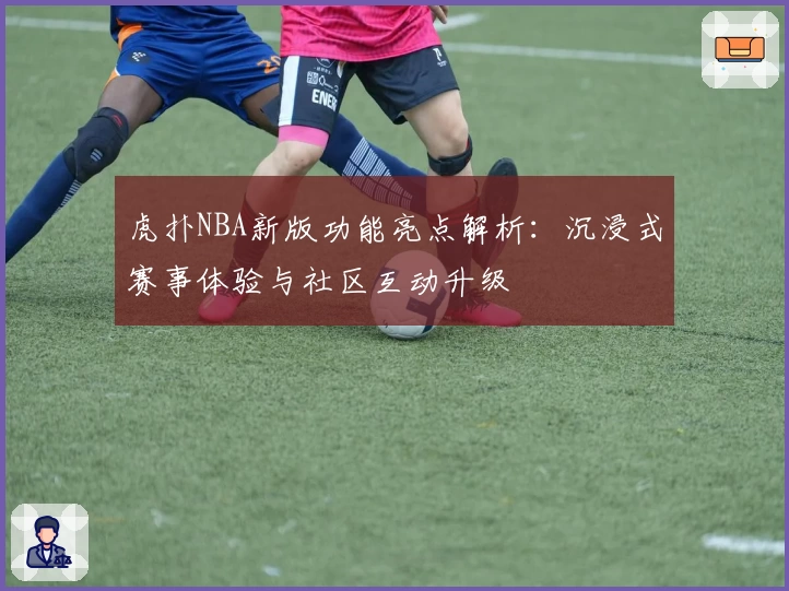 虎扑NBA新版功能亮点解析：沉浸式赛事体验与社区互动升级