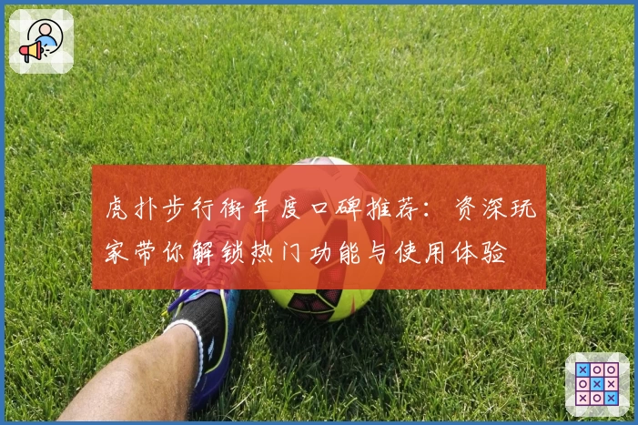 虎扑步行街年度口碑推荐:资深玩家带你解锁热门功能与使用体验