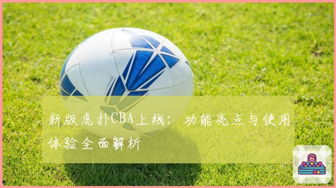新版虎扑CBA上线：功能亮点与使用体验全面解析