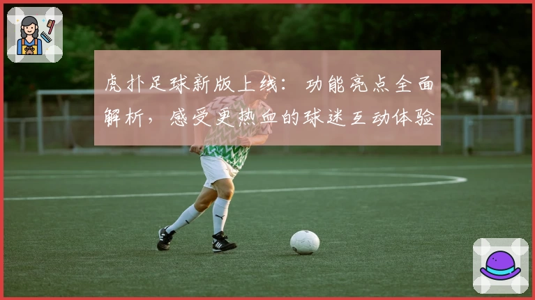 虎扑足球新版上线：功能亮点全面解析，感受更热血的球迷互动体验