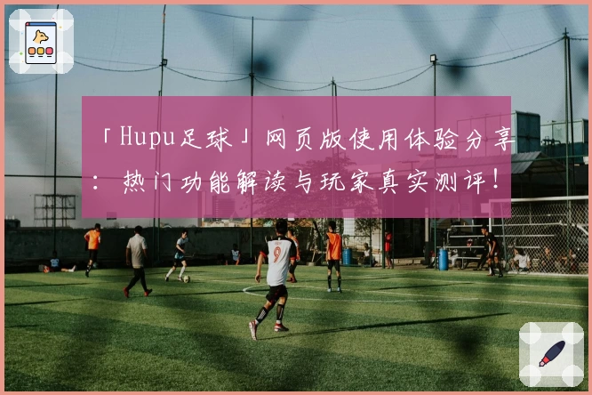 「Hupu足球」网页版使用体验分享:热门功能解读与玩家真实测评!