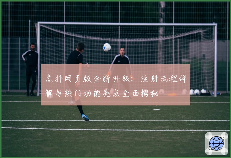 虎扑网页版全新升级:注册流程详解与热门功能亮点全面揭秘