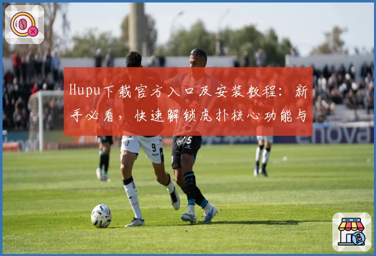 Hupu下载官方入口及安装教程：新手必看，快速解锁虎扑核心功能与社区体验