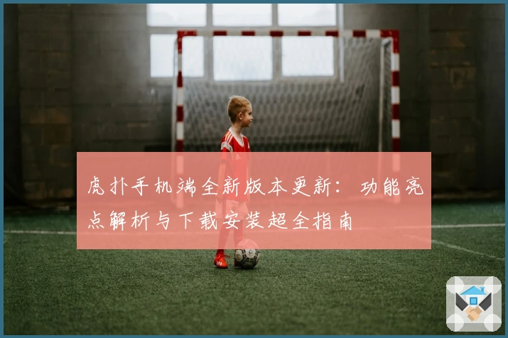 虎扑手机端全新版本更新：功能亮点解析与下载安装超全指南