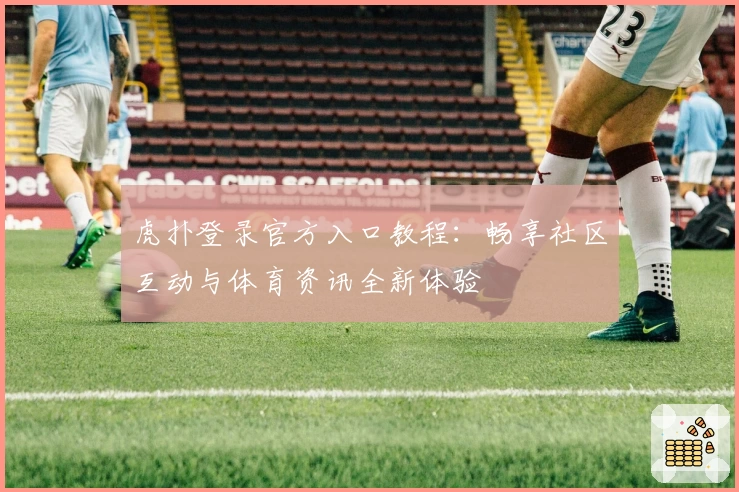 虎扑登录官方入口教程：畅享社区互动与体育资讯全新体验
