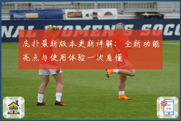 虎扑最新版本更新详解：全新功能亮点与使用体验一次看懂