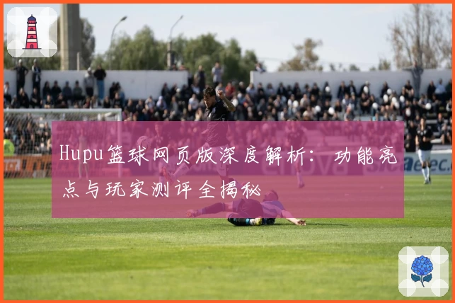 Hupu篮球网页版深度解析：功能亮点与玩家测评全揭秘