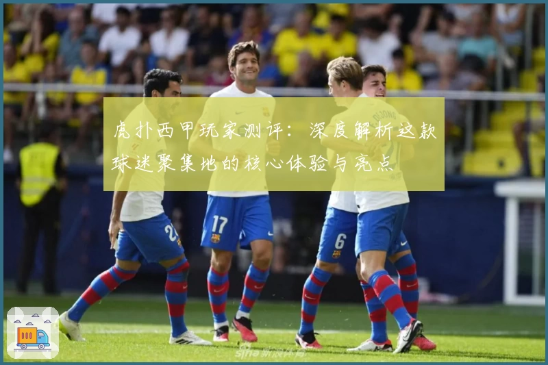 虎扑西甲玩家测评:深度解析这款球迷聚集地的核心体验与亮点