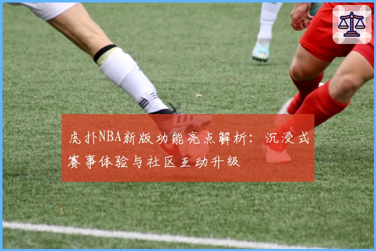 虎扑NBA新版功能亮点解析：沉浸式赛事体验与社区互动升级