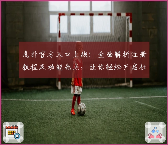 虎扑官方入口上线：全面解析注册教程及功能亮点，让你轻松开启社区新体验