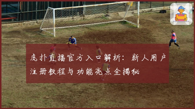 虎扑直播官方入口解析：新人用户注册教程与功能亮点全揭秘