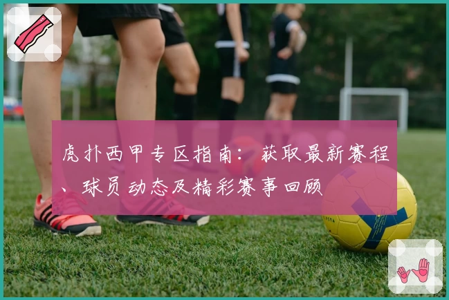 虎扑西甲专区指南：获取最新赛程、球员动态及精彩赛事回顾
